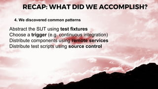 RECAP: WHAT DID WE ACCOMPLISH?
4. We discovered common patterns
Abstract the SUT using test fixtures
Choose a trigger (e.g. continuous integration)
Distribute components using remote services
Distribute test scripts using source control
 