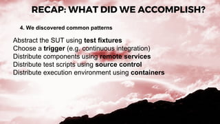 RECAP: WHAT DID WE ACCOMPLISH?
4. We discovered common patterns
Abstract the SUT using test fixtures
Choose a trigger (e.g. continuous integration)
Distribute components using remote services
Distribute test scripts using source control
Distribute execution environment using containers
 