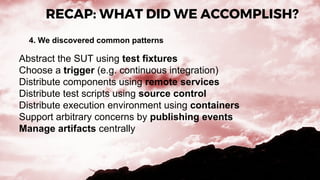 RECAP: WHAT DID WE ACCOMPLISH?
4. We discovered common patterns
Abstract the SUT using test fixtures
Choose a trigger (e.g. continuous integration)
Distribute components using remote services
Distribute test scripts using source control
Distribute execution environment using containers
Support arbitrary concerns by publishing events
Manage artifacts centrally
 