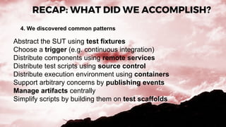 RECAP: WHAT DID WE ACCOMPLISH?
4. We discovered common patterns
Abstract the SUT using test fixtures
Choose a trigger (e.g. continuous integration)
Distribute components using remote services
Distribute test scripts using source control
Distribute execution environment using containers
Support arbitrary concerns by publishing events
Manage artifacts centrally
Simplify scripts by building them on test scaffolds
 