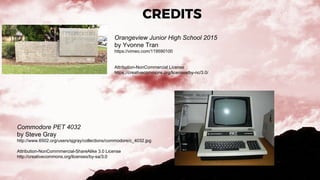CREDITS
Orangeview Junior High School 2015
by Yvonne Tran
https://vimeo.com/119590100
Attribution-NonCommercial License
https://creativecommons.org/licenses/by-nc/3.0/
Commodore PET 4032
by Steve Gray
http://www.6502.org/users/sjgray/collections/commodore/c_4032.jpg
Attribution-NonCommmercial-ShareAlike 3.0 License
http://creativecommons.org/licenses/by-sa/3.0
 