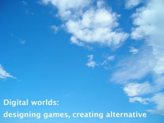 Digital worlds:
designing games, creating alternative
 
