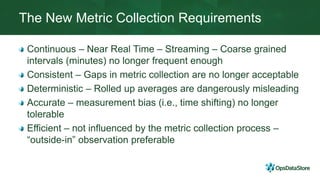 The New Metric Collection Requirements
Continuous – Near Real Time – Streaming – Coarse grained
intervals (minutes) no longer frequent enough
Consistent – Gaps in metric collection are no longer acceptable
Deterministic – Rolled up averages are dangerously misleading
Accurate – measurement bias (i.e., time shifting) no longer
tolerable
Efficient – not influenced by the metric collection process –
“outside-in” observation preferable
 