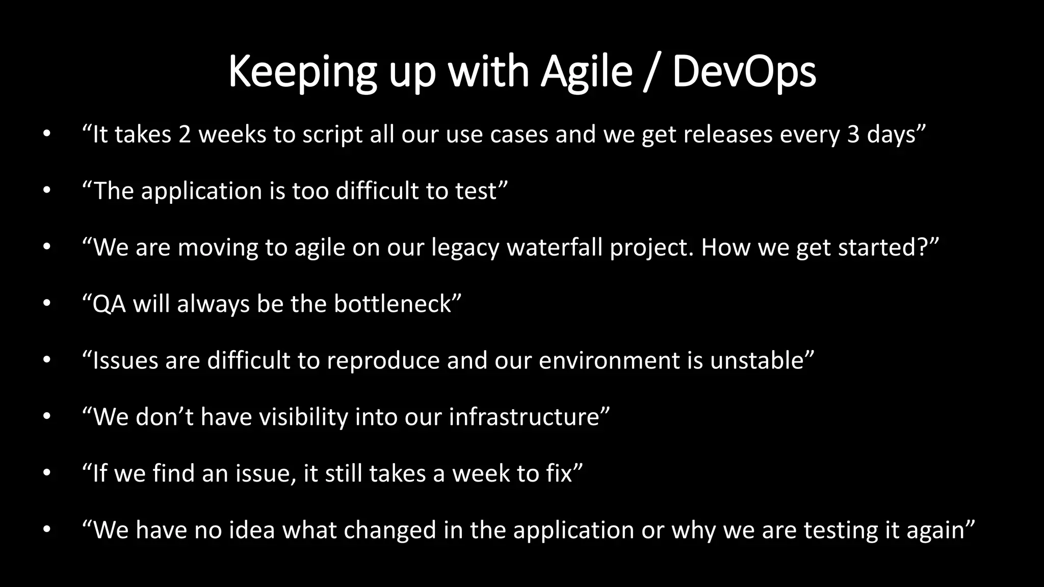 Keeping up with Agile / DevOps
• “It takes 2 weeks to script all our use cases and we get releases every 3 days”
• “The application is too difficult to test”
• “We are moving to agile on our legacy waterfall project. How we get started?”
• “QA will always be the bottleneck”
• “Issues are difficult to reproduce and our environment is unstable”
• “We don’t have visibility into our infrastructure”
• “If we find an issue, it still takes a week to fix”
• “We have no idea what changed in the application or why we are testing it again”
 