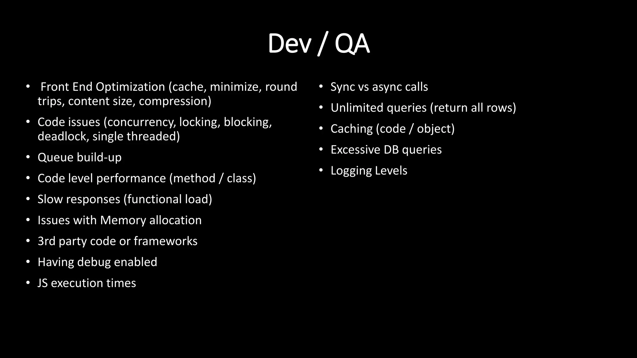 Dev / QA
• Front End Optimization (cache, minimize, round
trips, content size, compression)
• Code issues (concurrency, locking, blocking,
deadlock, single threaded)
• Queue build-up
• Code level performance (method / class)
• Slow responses (functional load)
• Issues with Memory allocation
• 3rd party code or frameworks
• Having debug enabled
• JS execution times
• Sync vs async calls
• Unlimited queries (return all rows)
• Caching (code / object)
• Excessive DB queries
• Logging Levels
 