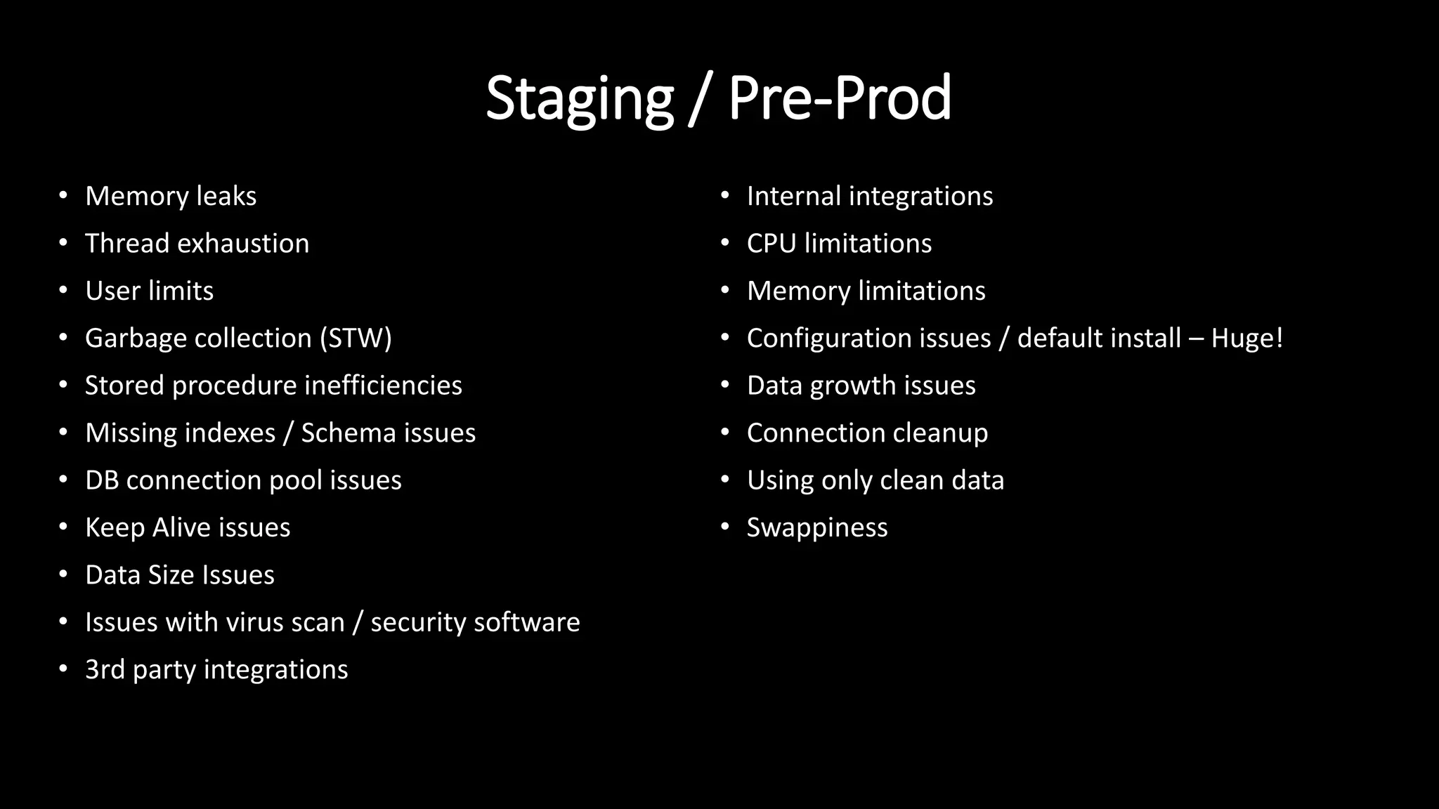 Staging / Pre-Prod
• Memory leaks
• Thread exhaustion
• User limits
• Garbage collection (STW)
• Stored procedure inefficiencies
• Missing indexes / Schema issues
• DB connection pool issues
• Keep Alive issues
• Data Size Issues
• Issues with virus scan / security software
• 3rd party integrations
• Internal integrations
• CPU limitations
• Memory limitations
• Configuration issues / default install – Huge!
• Data growth issues
• Connection cleanup
• Using only clean data
• Swappiness
 