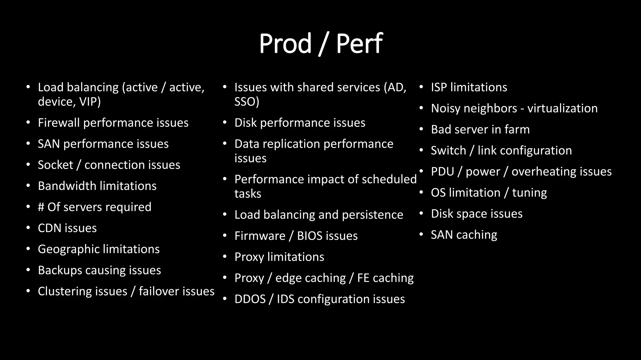 Prod / Perf
• Load balancing (active / active,
device, VIP)
• Firewall performance issues
• SAN performance issues
• Socket / connection issues
• Bandwidth limitations
• # Of servers required
• CDN issues
• Geographic limitations
• Backups causing issues
• Clustering issues / failover issues
• Issues with shared services (AD,
SSO)
• Disk performance issues
• Data replication performance
issues
• Performance impact of scheduled
tasks
• Load balancing and persistence
• Firmware / BIOS issues
• Proxy limitations
• Proxy / edge caching / FE caching
• DDOS / IDS configuration issues
• ISP limitations
• Noisy neighbors - virtualization
• Bad server in farm
• Switch / link configuration
• PDU / power / overheating issues
• OS limitation / tuning
• Disk space issues
• SAN caching
 