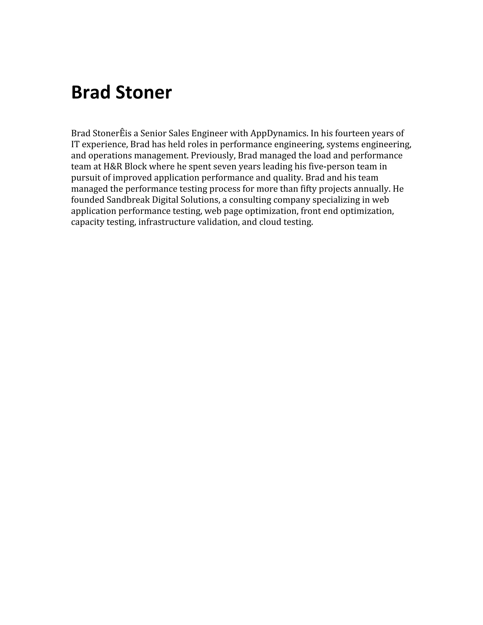  
	
  
Brad	
  Stoner	
  
	
  
	
  
Brad	
  StonerÊis	
  a	
  Senior	
  Sales	
  Engineer	
  with	
  AppDynamics.	
  In	
  his	
  fourteen	
  years	
  of	
  
IT	
  experience,	
  Brad	
  has	
  held	
  roles	
  in	
  performance	
  engineering,	
  systems	
  engineering,	
  
and	
  operations	
  management.	
  Previously,	
  Brad	
  managed	
  the	
  load	
  and	
  performance	
  
team	
  at	
  H&R	
  Block	
  where	
  he	
  spent	
  seven	
  years	
  leading	
  his	
  five-­‐person	
  team	
  in	
  
pursuit	
  of	
  improved	
  application	
  performance	
  and	
  quality.	
  Brad	
  and	
  his	
  team	
  
managed	
  the	
  performance	
  testing	
  process	
  for	
  more	
  than	
  fifty	
  projects	
  annually.	
  He	
  
founded	
  Sandbreak	
  Digital	
  Solutions,	
  a	
  consulting	
  company	
  specializing	
  in	
  web	
  
application	
  performance	
  testing,	
  web	
  page	
  optimization,	
  front	
  end	
  optimization,	
  
capacity	
  testing,	
  infrastructure	
  validation,	
  and	
  cloud	
  testing.	
  
 
