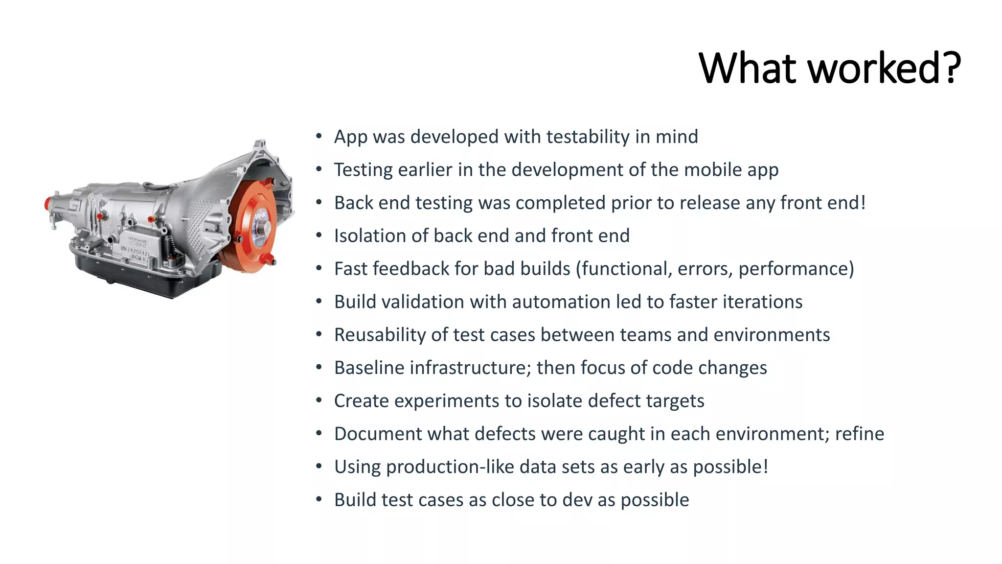 What worked?
• App was developed with testability in mind
• Testing earlier in the development of the mobile app
• Back end testing was completed prior to release any front end!
• Isolation of back end and front end
• Fast feedback for bad builds (functional, errors, performance)
• Build validation with automation led to faster iterations
• Reusability of test cases between teams and environments
• Baseline infrastructure; then focus of code changes
• Create experiments to isolate defect targets
• Document what defects were caught in each environment; refine
• Using production-like data sets as early as possible!
• Build test cases as close to dev as possible
 