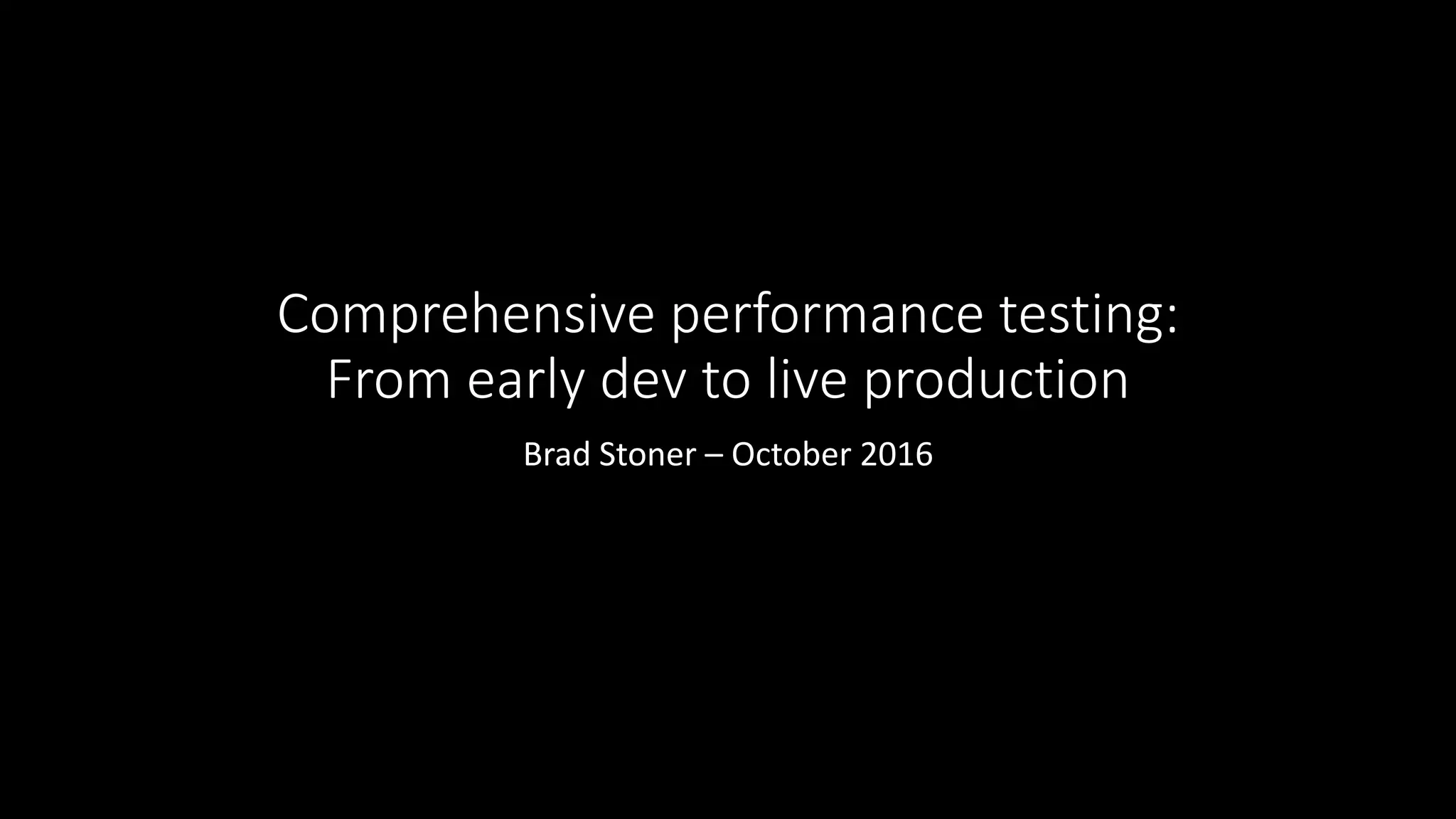 Comprehensive performance testing:
From early dev to live production
Brad Stoner – October 2016
 