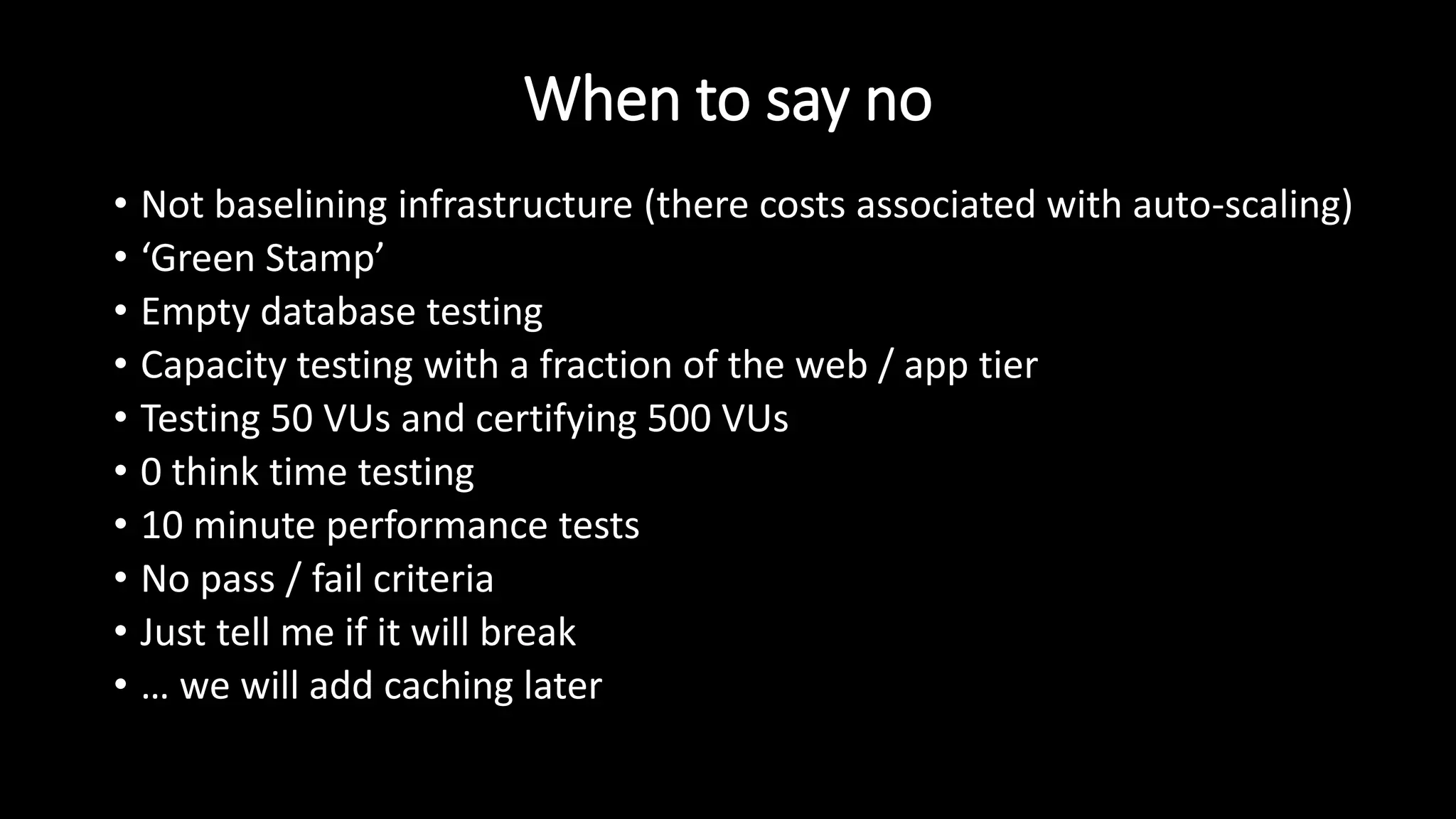 When to say no
• Not baselining infrastructure (there costs associated with auto-scaling)
• ‘Green Stamp’
• Empty database testing
• Capacity testing with a fraction of the web / app tier
• Testing 50 VUs and certifying 500 VUs
• 0 think time testing
• 10 minute performance tests
• No pass / fail criteria
• Just tell me if it will break
• … we will add caching later
 