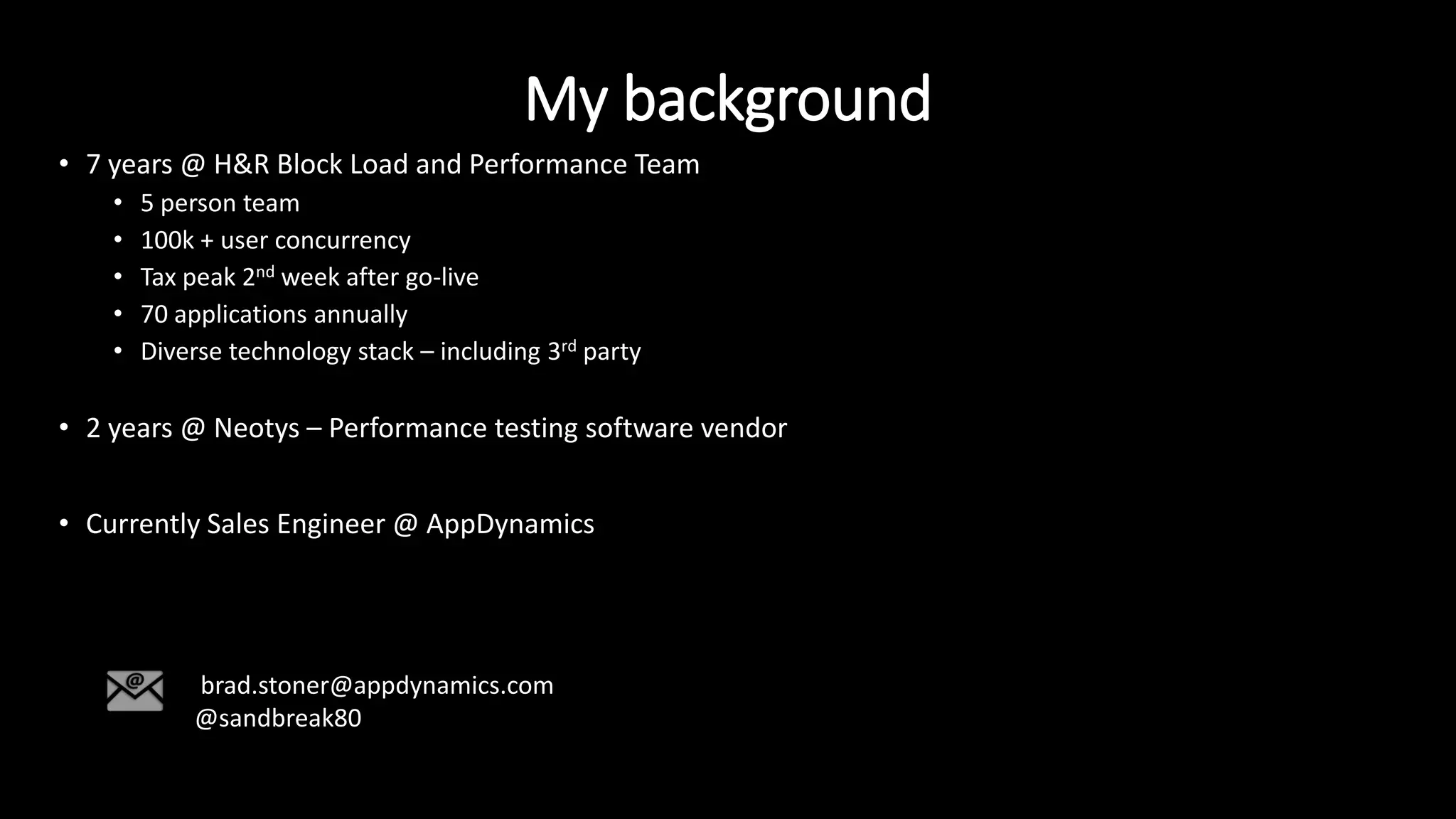 My background
• 7 years @ H&R Block Load and Performance Team
• 5 person team
• 100k + user concurrency
• Tax peak 2nd week after go-live
• 70 applications annually
• Diverse technology stack – including 3rd party
• 2 years @ Neotys – Performance testing software vendor
• Currently Sales Engineer @ AppDynamics
brad.stoner@appdynamics.com
@sandbreak80
 