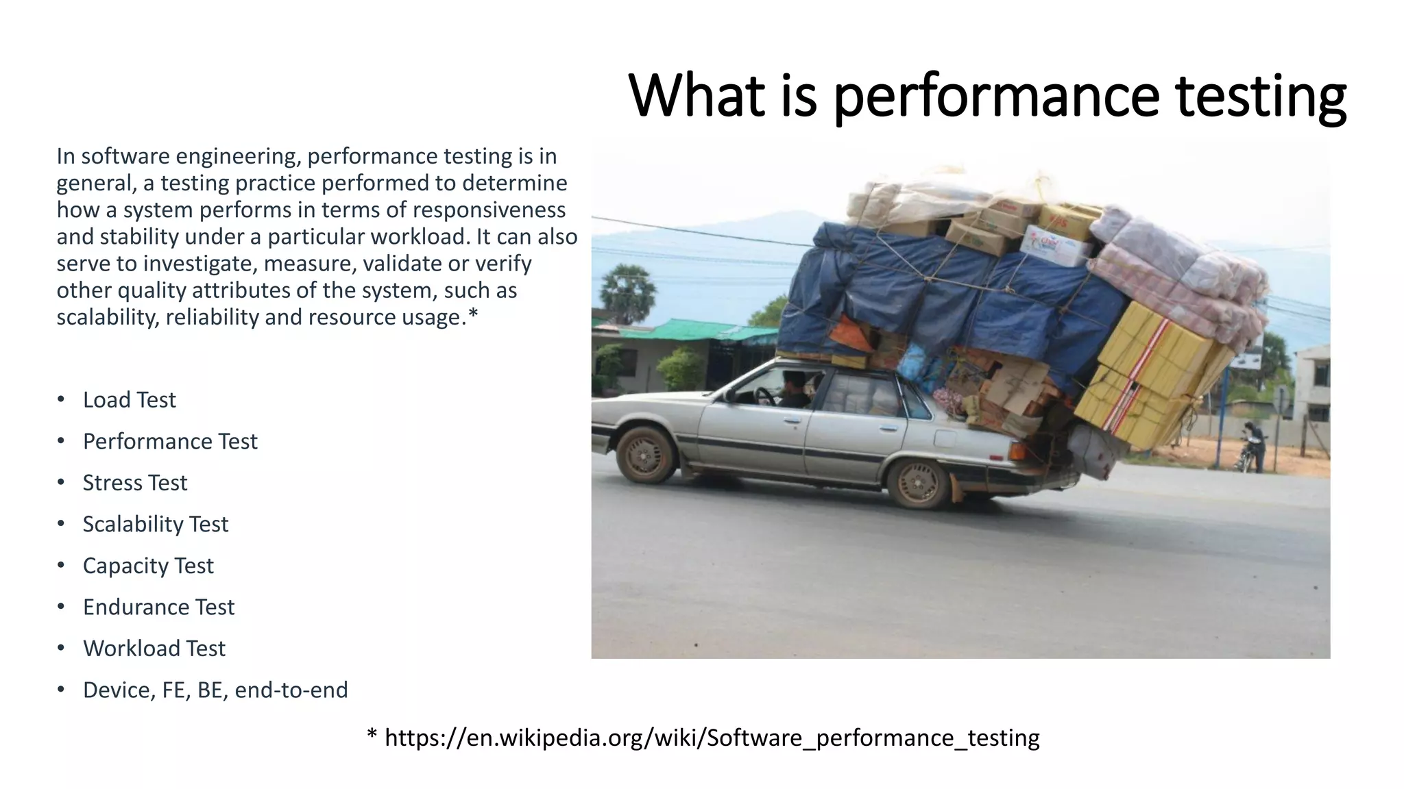What is performance testing
In software engineering, performance testing is in
general, a testing practice performed to determine
how a system performs in terms of responsiveness
and stability under a particular workload. It can also
serve to investigate, measure, validate or verify
other quality attributes of the system, such as
scalability, reliability and resource usage.*
• Load Test
• Performance Test
• Stress Test
• Scalability Test
• Capacity Test
• Endurance Test
• Workload Test
• Device, FE, BE, end-to-end
* https://en.wikipedia.org/wiki/Software_performance_testing
 