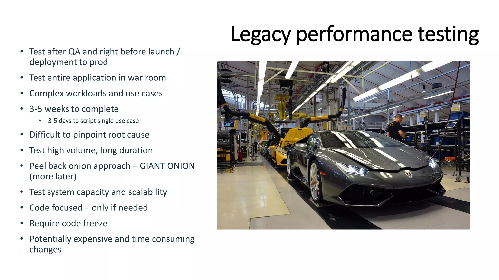 Legacy performance testing
• Test after QA and right before launch /
deployment to prod
• Test entire application in war room
• Complex workloads and use cases
• 3-5 weeks to complete
• 3-5 days to script single use case
• Difficult to pinpoint root cause
• Test high volume, long duration
• Peel back onion approach – GIANT ONION
(more later)
• Test system capacity and scalability
• Code focused – only if needed
• Require code freeze
• Potentially expensive and time consuming
changes
 