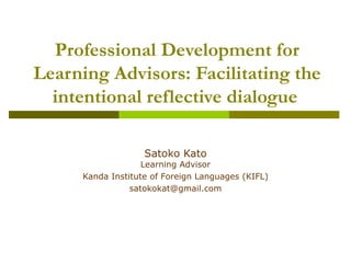 Professional Development for Learning Advisors: Facilitating the intentional reflective dialogue   Satoko Kato Learning Advisor Kanda Institute of Foreign Languages (KIFL) [email_address] 