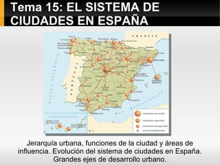 Tema 15: EL SISTEMA DE
CIUDADES EN ESPAÑA




     Jerarquía urbana, funciones de la ciudad y áreas de
 influencia. Evolución del sistema de ciudades en España.
             Grandes ejes de desarrollo urbano.
 
