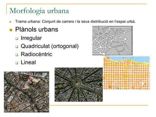 Morfologia urbana
 Trama urbana: Conjunt de carrers i la seva distribució en l’espai urbà.
 Plànols urbans
 Irregular
 Quadriculat (ortogonal)
 Radiocèntric
 Lineal
 
