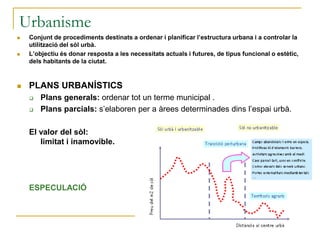 Urbanisme
 Conjunt de procediments destinats a ordenar i planificar l’estructura urbana i a controlar la
utilització del sòl urbà.
 L’objectiu és donar resposta a les necessitats actuals i futures, de tipus funcional o estètic,
dels habitants de la ciutat.
 PLANS URBANÍSTICS
 Plans generals: ordenar tot un terme municipal .
 Plans parcials: s’elaboren per a àrees determinades dins l’espai urbà.
El valor del sòl:
limitat i inamovible.
ESPECULACIÓ
 
