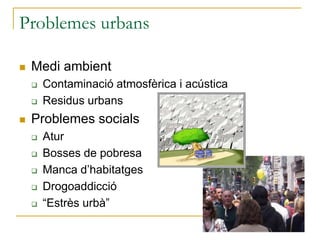 Problemes urbans
 Medi ambient
 Contaminació atmosfèrica i acústica
 Residus urbans
 Problemes socials
 Atur
 Bosses de pobresa
 Manca d’habitatges
 Drogoaddicció
 “Estrès urbà”
 