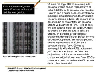 “A inicis del segle XIX es calcula que la
població urbana només representava al
voltant del 3% de la població total mundial.
En gran part a causa de la industrialització,
les ciutats dels països més desenvolupats
van anar creixent i durant els primers anys
del segle XX el percentatge de població
urbana va pujar fins al 13%. Però no serà
fins a la segona meitat del segle XX quan
augmenta en gran mesura la població
urbana, en paral·lel a l'espectacular
creixement demogràfic dels països en vies
de desenvolupament. En 1950 la població
urbana representava el 29,1% de la
població mundial l'any 2005 es va
aconseguir la xifra del 48,7%. Actualment
ja s'ha superat el llindar del 50% i les
projeccions de futur en un escenari de
creixement mitjà indiquen que l'any 2030 la
població urbana pot arribar al 60% del total
de la població mundial.”
Amb els percentatges de
població urbana indicats al
text, fes una gràfica.
SALADIÉ, Òscar; OLIVERAS, Josep (2010).
Desenvolupament sostenible.
Bloc d’habitatges a una ciutat xinesa
 