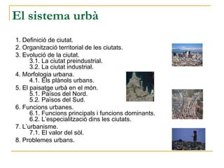 El sistema urbà
1. Definició de ciutat.
2. Organització territorial de les ciutats.
3. Evolució de la ciutat.
3.1. La ciutat preindustrial.
3.2. La ciutat industrial.
4. Morfologia urbana.
4.1. Els plànols urbans.
5. El paisatge urbà en el món.
5.1. Països del Nord.
5.2. Països del Sud.
6. Funcions urbanes.
6.1. Funcions principals i funcions dominants.
6.2. L’especialització dins les ciutats.
7. L’urbanisme.
7.1. El valor del sòl.
8. Problemes urbans.
 