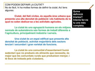COM PODEM DEFINIR LA CIUTAT?
No és fàcil, hi ha moltes formes de definir la ciutat. Ací tens
algunes:
Ciutat, del llatí civitas, és aquella àrea urbana que
presenta una alta densitat de població i els habitants de la
qual no solen dedicar-se a les activitats agrícoles.
La ciutat és una agrupació humana on els mitjans
normals de subsistència són formes de treball diferents a
l’agricultura, principalment indústria i serveis.
Una ciutat és un espai edificat que presenta alta
densitat de població, activitat majoritària dels sectors
terciari i secundari i gran varietat de funcions.
La ciutat és una comunitat d'assentament humà
sedentari que no produeix els aliments que necessita, és
major que les comunitats rurals que produeixen menjar, i
té llocs de trobada pels ciutadans.
Quina
definició
triaries?
Intenta fer-ne
tu una més
completa.
 