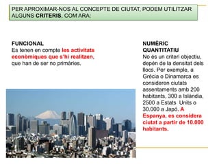 PER APROXIMAR-NOS AL CONCEPTE DE CIUTAT, PODEM UTILITZAR
ALGUNS CRITERIS, COM ARA:
NUMÈRIC
QUANTITATIU
No és un criteri objectiu,
depén de la densitat dels
llocs. Per exemple, a
Grècia o Dinamarca es
consideren ciutats
assentaments amb 200
habitants, 300 a Islàndia,
2500 a Estats Units o
30.000 a Japó. A
Espanya, es considera
ciutat a partir de 10.000
habitants.
FUNCIONAL
Es tenen en compte les activitats
econòmiques que s’hi realitzen,
que han de ser no primàries.
 