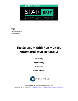  
	
  
	
  
	
  
	
  
T15	
  
Test	
  Automation	
  
5/5/16	
  13:30	
  
	
  
	
  
	
  
	
  
	
  
	
  
The	
  Selenium	
  Grid:	
  Run	
  Multiple	
  
Automated	
  Tests	
  in	
  Parallel	
  
	
  
Presented	
  by:	
  
	
  
Brian	
  Long	
  
Virginia	
  Tech	
  
	
  
Brought	
  to	
  you	
  by:	
  	
  
	
  	
  
	
  
	
  
	
  
	
  
350	
  Corporate	
  Way,	
  Suite	
  400,	
  Orange	
  Park,	
  FL	
  32073	
  	
  
888-­‐-­‐-­‐268-­‐-­‐-­‐8770	
  ·∙·∙	
  904-­‐-­‐-­‐278-­‐-­‐-­‐0524	
  -­‐	
  info@techwell.com	
  -­‐	
  http://www.stareast.techwell.com/	
  	
  	
  
	
  
 