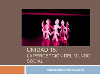 UNIDAD 15:
LA PERCEPCIÓN DEL MUNDO
SOCIAL
ESTHER ORTEGA ROBAINA (2013)

 