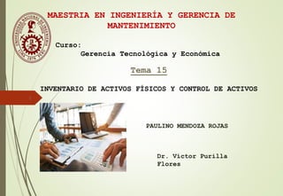 1
Tema 15
INVENTARIO DE ACTIVOS FÍSICOS Y CONTROL DE ACTIVOS
Dr. Víctor Purilla
Flores
MAESTRIA EN INGENIERÍA Y GERENCIA DE
MANTENIMIENTO
Curso:
Gerencia Tecnológica y Económica
PAULINO MENDOZA ROJAS
 