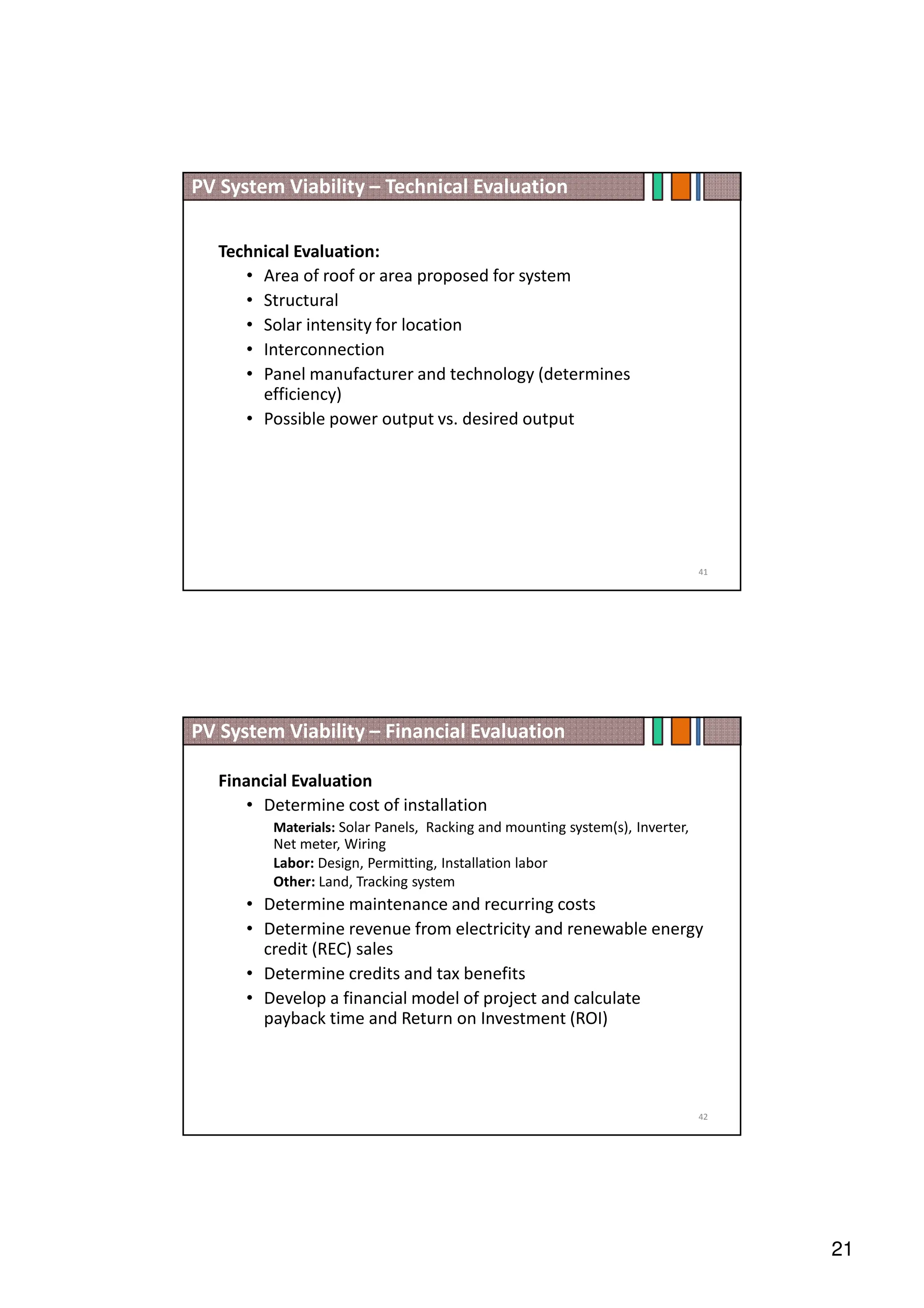 21
Technical Evaluation:
• Area of roof or area proposed for system
• Structural
• Solar intensity for location
• Interconnection
• Panel manufacturer and technology (determines
efficiency)
• Possible power output vs. desired output
PV System Viability – Technical Evaluation
41
Financial Evaluation
• Determine cost of installation
Materials: Solar Panels, Racking and mounting system(s), Inverter,
Net meter, Wiring
Labor: Design, Permitting, Installation labor
Other: Land, Tracking system
• Determine maintenance and recurring costs
• Determine revenue from electricity and renewable energy
credit (REC) sales
• Determine credits and tax benefits
• Develop a financial model of project and calculate
payback time and Return on Investment (ROI)
PV System Viability – Financial Evaluation
42
 