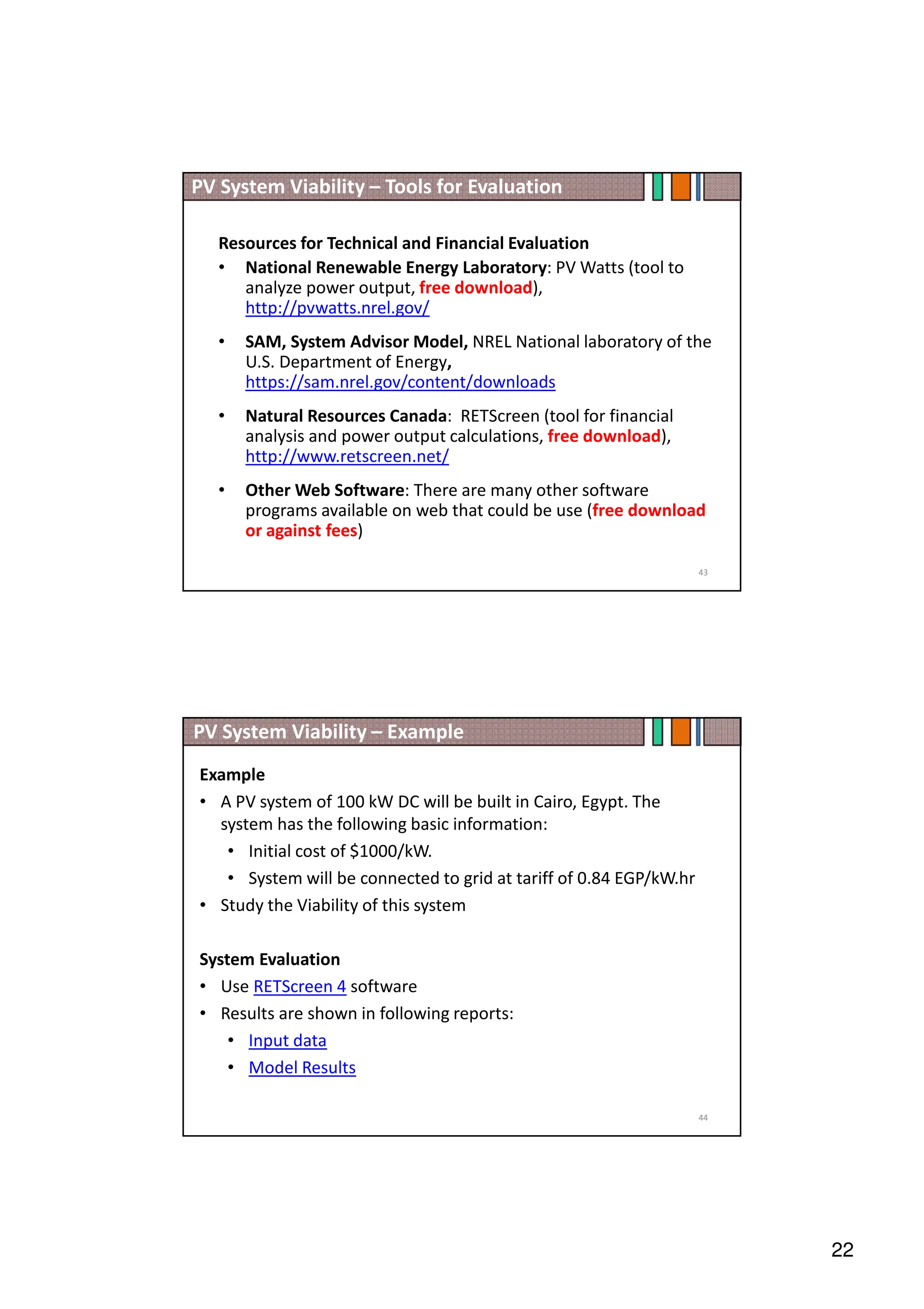 22
Resources for Technical and Financial Evaluation
• National Renewable Energy Laboratory: PV Watts (tool to
analyze power output, free download),
http://pvwatts.nrel.gov/
• SAM, System Advisor Model, NREL National laboratory of the
U.S. Department of Energy,
https://sam.nrel.gov/content/downloads
• Natural Resources Canada: RETScreen (tool for financial
analysis and power output calculations, free download),
http://www.retscreen.net/
• Other Web Software: There are many other software
programs available on web that could be use (free download
or against fees)
PV System Viability – Tools for Evaluation
43
PV System Viability – Example
Example
• A PV system of 100 kW DC will be built in Cairo, Egypt. The
system has the following basic information:
• Initial cost of $1000/kW.
• System will be connected to grid at tariff of 0.84 EGP/kW.hr
• Study the Viability of this system
System Evaluation
• Use RETScreen 4 software
• Results are shown in following reports:
• Input data
• Model Results
44
 