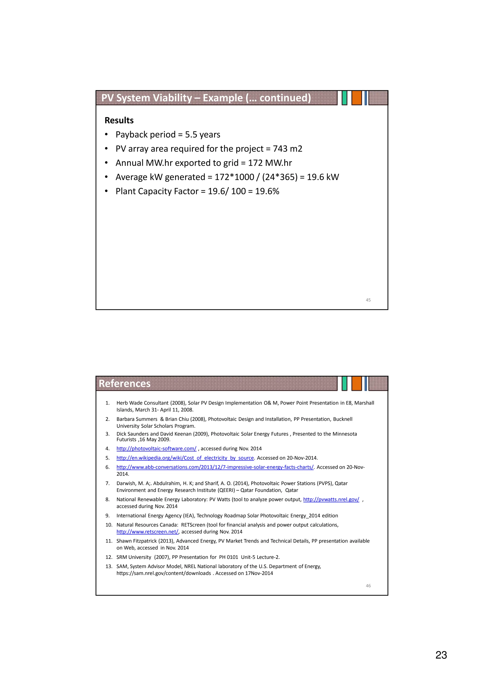 23
PV System Viability – Example (… continued)
Results
• Payback period = 5.5 years
• PV array area required for the project = 743 m2
• Annual MW.hr exported to grid = 172 MW.hr
• Average kW generated = 172*1000 / (24*365) = 19.6 kW
• Plant Capacity Factor = 19.6/ 100 = 19.6%
45
References
46
1. Herb Wade Consultant (2008), Solar PV Design Implementation O M, Power Point Presentation in E8, Marshall
Islands, March 31- April 11, 2008.
2. Barbara Summers  Brian Chiu (2008), Photovoltaic Design and Installation, PP Presentation, Bucknell
University Solar Scholars Program.
3. Dick Saunders and David Keenan (2009), Photovoltaic Solar Energy Futures , Presented to the Minnesota
Futurists ,16 May 2009.
4. http://photovoltaic-software.com/ , accessed during Nov. 2014
5. http://en.wikipedia.org/wiki/Cost_of_electricity_by_source. Accessed on 20-Nov-2014.
6. http://www.abb-conversations.com/2013/12/7-impressive-solar-energy-facts-charts/. Accessed on 20-Nov-
2014.
7. Darwish, M. A;. Abdulrahim, H. K; and Sharif, A. O. (2014), Photovoltaic Power Stations (PVPS), Qatar
Environment and Energy Research Institute (QEERI) – Qatar Foundation, Qatar
8. National Renewable Energy Laboratory: PV Watts (tool to analyze power output, http://pvwatts.nrel.gov/ ,
accessed during Nov. 2014
9. International Energy Agency (IEA), Technology Roadmap Solar Photovoltaic Energy_2014 edition
10. Natural Resources Canada: RETScreen (tool for financial analysis and power output calculations,
http://www.retscreen.net/, accessed during Nov. 2014
11. Shawn Fitzpatrick (2013), Advanced Energy, PV Market Trends and Technical Details, PP presentation available
on Web, accessed in Nov. 2014
12. SRM University (2007), PP Presentation for PH 0101 Unit-5 Lecture-2.
13. SAM, System Advisor Model, NREL National laboratory of the U.S. Department of Energy,
https://sam.nrel.gov/content/downloads . Accessed on 17Nov-2014
 