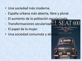 •   Una sociedad más moderna.
-   España urbana más abierta, libre y plural.
-   El aumento de la población escolarizada.
-   Transformaciones secularizadoras.
-   El papel de la mujer.
•   Una sociedad comunista y abierta.
 