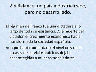 2.5 Balance: un país industrializado,
         pero no desarrollado.

El régimen de Franco fue una dictadura a lo
   largo de toda su existencia. A la muerte del
   dictador, el crecimiento económico había
   transformado la sociedad española.
Aunque había aumentado el nivel de vida, la
   escasez de servicios públicos dejaba
   desprotegidos a muchos trabajadores.
 