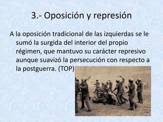 3.- Oposición y represión
A la oposición tradicional de las izquierdas se le
  sumó la surgida del interior del propio
  régimen, que mantuvo su carácter represivo
  aunque suavizó la persecución con respecto a
  la postguerra. (TOP)
 