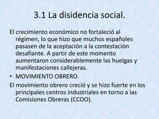 3.1 La disidencia social.
El crecimiento económico no fortaleció al
   régimen, lo que hizo que muchos españoles
   pasasen de la aceptación a la contestación
   desafiante. A partir de este momento
   aumentaron considerablemente las huelgas y
   manifestaciones callejeras.
• MOVIMIENTO OBRERO.
El movimiento obrero creció y se hizo fuerte en los
   principales centros industriales en torno a las
   Comisiones Obreras (CCOO).
 