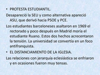 • PROTESTA ESTUDIANTIL.
Desapareció la SEU y como alternativa apareció
  ASU, que derivó hacia PSOE y PCE.
Los estudiantes barceloneses asaltaron en 1969 el
  rectorado y poco después en Madrid moría el
  estudiante Ruano. Estos dos hechos acrecentaron
  la tensión. La universidad se convertía en un foco
  antifranquista.
• EL DISTANCIAMIENTO DE LA IGLESIA.
Las relaciones con jerarquía eclesiástica se enfriaron
  y en ocasiones fueron muy tensas.
 