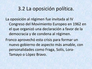 3.2 La oposición política.
La oposición al régimen fue invitada al IV
  Congreso del Movimiento Europeo en 1962 en
  el que organizó una declaración a favor de la
  democracia y de condena al régimen.
Franco aprovechó esta crisis para formar un
  nuevo gobierno de aspecto más amable, con
  personalidades como Fraga, Solís, Lora-
  Tamayo o López Bravo.
 