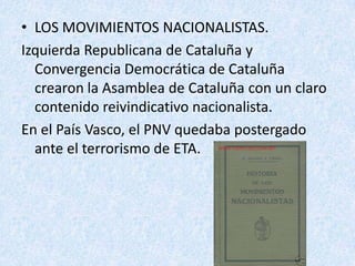 • LOS MOVIMIENTOS NACIONALISTAS.
Izquierda Republicana de Cataluña y
  Convergencia Democrática de Cataluña
  crearon la Asamblea de Cataluña con un claro
  contenido reivindicativo nacionalista.
En el País Vasco, el PNV quedaba postergado
  ante el terrorismo de ETA.
 