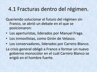 4.1 Fracturas dentro del régimen.
Queriendo solucionar el futuro del régimen sin
  Franco, se abrió un debate en el que se
  posicionaron:
• Los aperturistas, liderados por Manuel Fraga.
• Los inmovilistas, como Girón de Velasco.
• Los conservadores, liderados por Carrero Blanco.
La crisis general obligó a Franco a formar un nuevo
  gobierno monocolor en el cuál Carrero Blanco se
  erigió en el hombre fuerte.
 