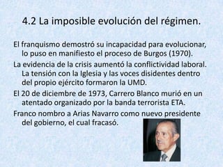 4.2 La imposible evolución del régimen.

El franquismo demostró su incapacidad para evolucionar,
   lo puso en manifiesto el proceso de Burgos (1970).
La evidencia de la crisis aumentó la conflictividad laboral.
   La tensión con la Iglesia y las voces disidentes dentro
   del propio ejército formaron la UMD.
El 20 de diciembre de 1973, Carrero Blanco murió en un
   atentado organizado por la banda terrorista ETA.
Franco nombro a Arias Navarro como nuevo presidente
   del gobierno, el cual fracasó.
 