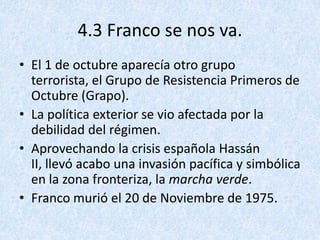 4.3 Franco se nos va.
• El 1 de octubre aparecía otro grupo
  terrorista, el Grupo de Resistencia Primeros de
  Octubre (Grapo).
• La política exterior se vio afectada por la
  debilidad del régimen.
• Aprovechando la crisis española Hassán
  II, llevó acabo una invasión pacífica y simbólica
  en la zona fronteriza, la marcha verde.
• Franco murió el 20 de Noviembre de 1975.
 