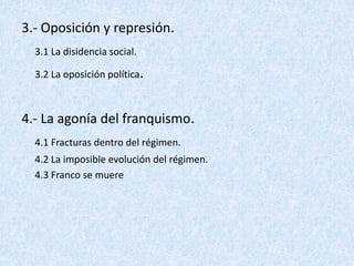 3.- Oposición y represión.
  3.1 La disidencia social.

  3.2 La oposición política.



4.- La agonía del franquismo.
  4.1 Fracturas dentro del régimen.
  4.2 La imposible evolución del régimen.
  4.3 Franco se muere
 