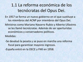 1.1 La reforma económica de los
         tecnócratas del Opus Dei.
En 1957 se forma un nuevo gobierno en el que sustituye a
  los miembros del ACNP por miembros del Opus Dei.
Ministros como Mariano Navarro Rubio y Alberto Ullastres
  se les llamó tecnócratas. Además de ser aperturistas
  económicos y conservadores políticos.
Medidas:
-Se devaluó la peseta y se puso en marcha una reforma
   fiscal para garantizar mayores ingresos.
-España entró en la OECE y FMI en 1958.
 