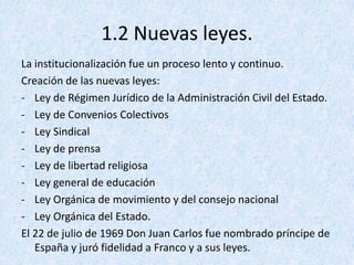 1.2 Nuevas leyes.
La institucionalización fue un proceso lento y continuo.
Creación de las nuevas leyes:
- Ley de Régimen Jurídico de la Administración Civil del Estado.
- Ley de Convenios Colectivos
- Ley Sindical
- Ley de prensa
- Ley de libertad religiosa
- Ley general de educación
- Ley Orgánica de movimiento y del consejo nacional
- Ley Orgánica del Estado.
El 22 de julio de 1969 Don Juan Carlos fue nombrado príncipe de
   España y juró fidelidad a Franco y a sus leyes.
 