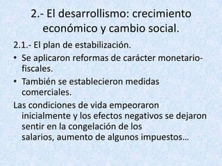 2.- El desarrollismo: crecimiento
       económico y cambio social.
2.1.- El plan de estabilización.
• Se aplicaron reformas de carácter monetario-
  fiscales.
• También se establecieron medidas
  comerciales.
Las condiciones de vida empeoraron
  inicialmente y los efectos negativos se dejaron
  sentir en la congelación de los
  salarios, aumento de algunos impuestos…
 