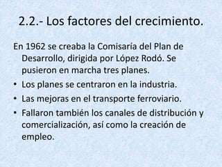 2.2.- Los factores del crecimiento.
En 1962 se creaba la Comisaría del Plan de
  Desarrollo, dirigida por López Rodó. Se
  pusieron en marcha tres planes.
• Los planes se centraron en la industria.
• Las mejoras en el transporte ferroviario.
• Fallaron también los canales de distribución y
  comercialización, así como la creación de
  empleo.
 