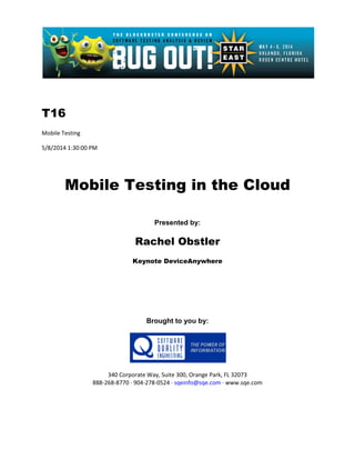 T16
Mobile Testing
5/8/2014 1:30:00 PM
Mobile Testing in the Cloud
Presented by:
Rachel Obstler
Keynote DeviceAnywhere
Brought to you by:
340 Corporate Way, Suite 300, Orange Park, FL 32073
888-268-8770 ∙ 904-278-0524 ∙ sqeinfo@sqe.com ∙ www.sqe.com
 
