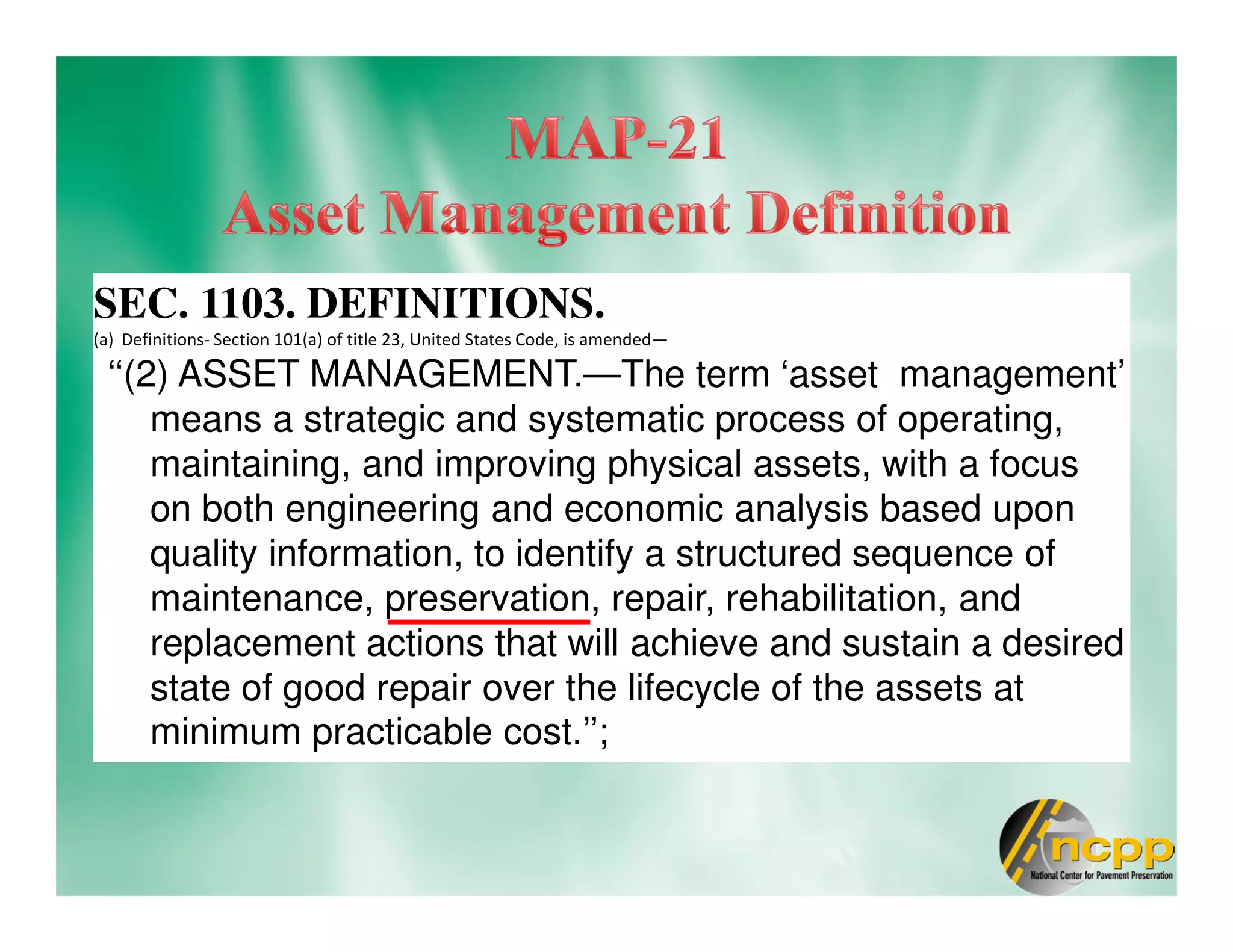 SEC. 1103. DEFINITIONS.
(a) Definitions- Section 101(a) of title 23, United States Code, is amended—
‘‘(2) ASSET MANAGEMENT.—The term ‘asset management’
means a strategic and systematic process of operating,
maintaining, and improving physical assets, with a focus
on both engineering and economic analysis based upon
quality information, to identify a structured sequence of
maintenance, preservation, repair, rehabilitation, and
replacement actions that will achieve and sustain a desired
state of good repair over the lifecycle of the assets at
minimum practicable cost.’’;
 